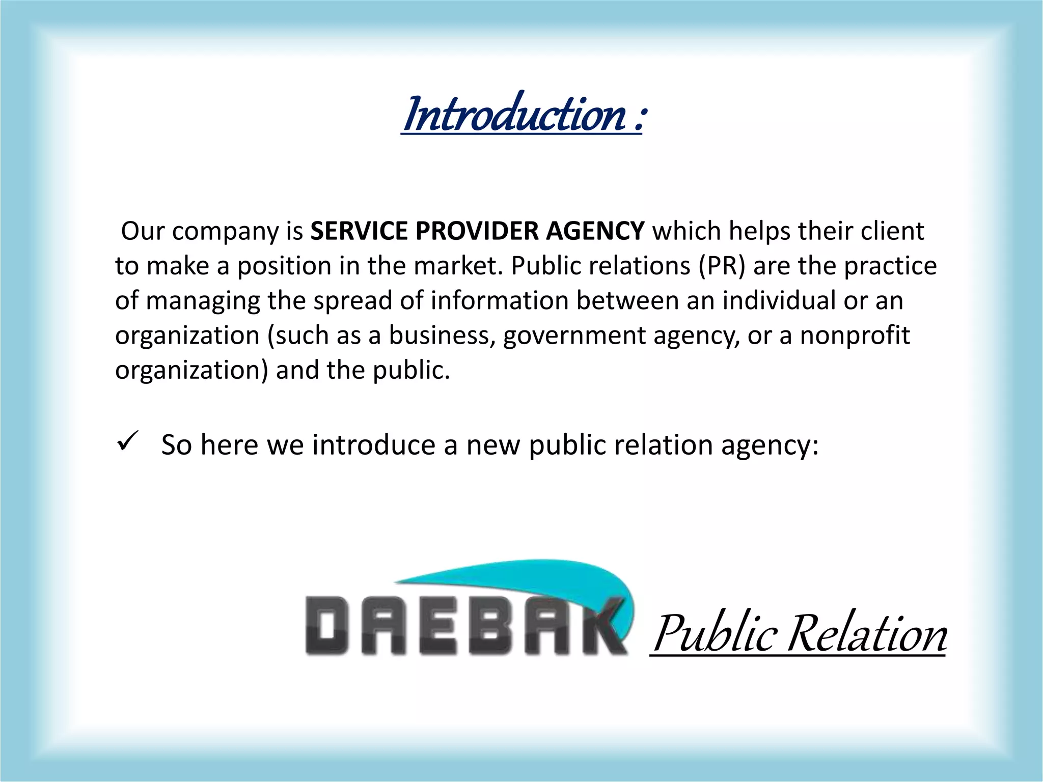 Introduction:
Our company is SERVICE PROVIDER AGENCY which helps their client
to make a position in the market. Public relations (PR) are the practice
of managing the spread of information between an individual or an
organization (such as a business, government agency, or a nonprofit
organization) and the public.
 So here we introduce a new public relation agency:
Public Relation
 