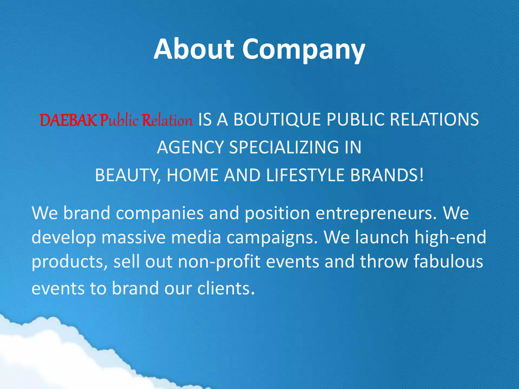 About Company
DAEBAK Public Relation IS A BOUTIQUE PUBLIC RELATIONS
AGENCY SPECIALIZING IN
BEAUTY, HOME AND LIFESTYLE BRANDS!
We brand companies and position entrepreneurs. We
develop massive media campaigns. We launch high-end
products, sell out non-profit events and throw fabulous
events to brand our clients.
 