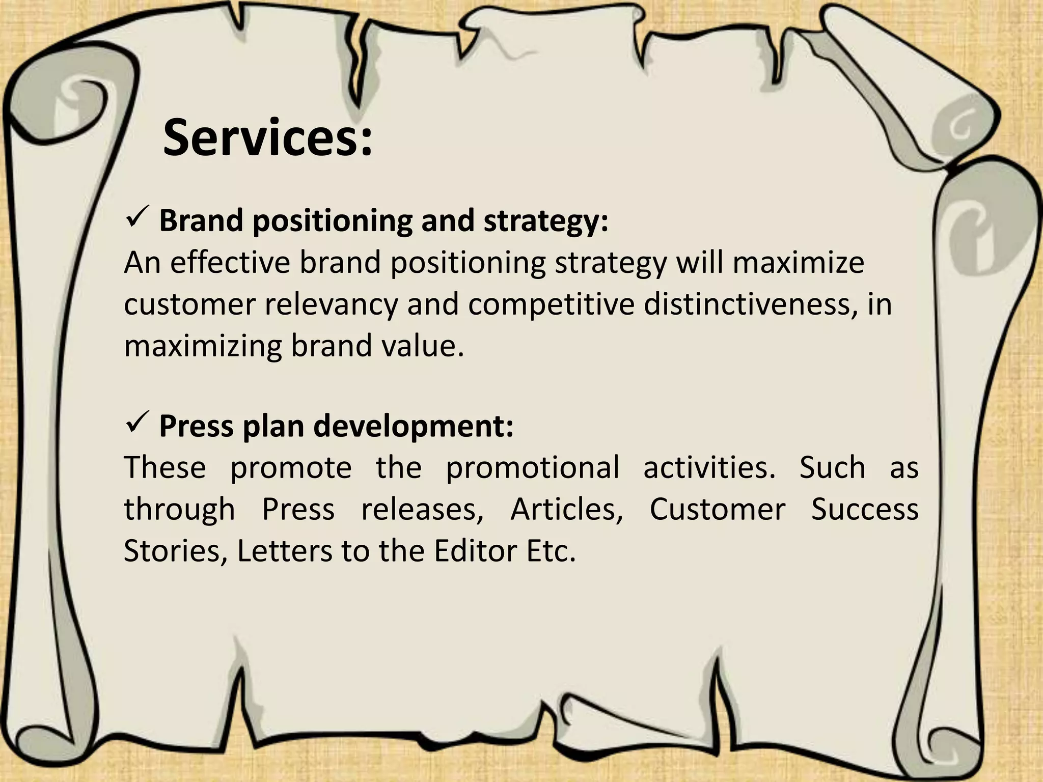  Brand positioning and strategy:
An effective brand positioning strategy will maximize
customer relevancy and competitive distinctiveness, in
maximizing brand value.
 Press plan development:
These promote the promotional activities. Such as
through Press releases, Articles, Customer Success
Stories, Letters to the Editor Etc.
Services:
 