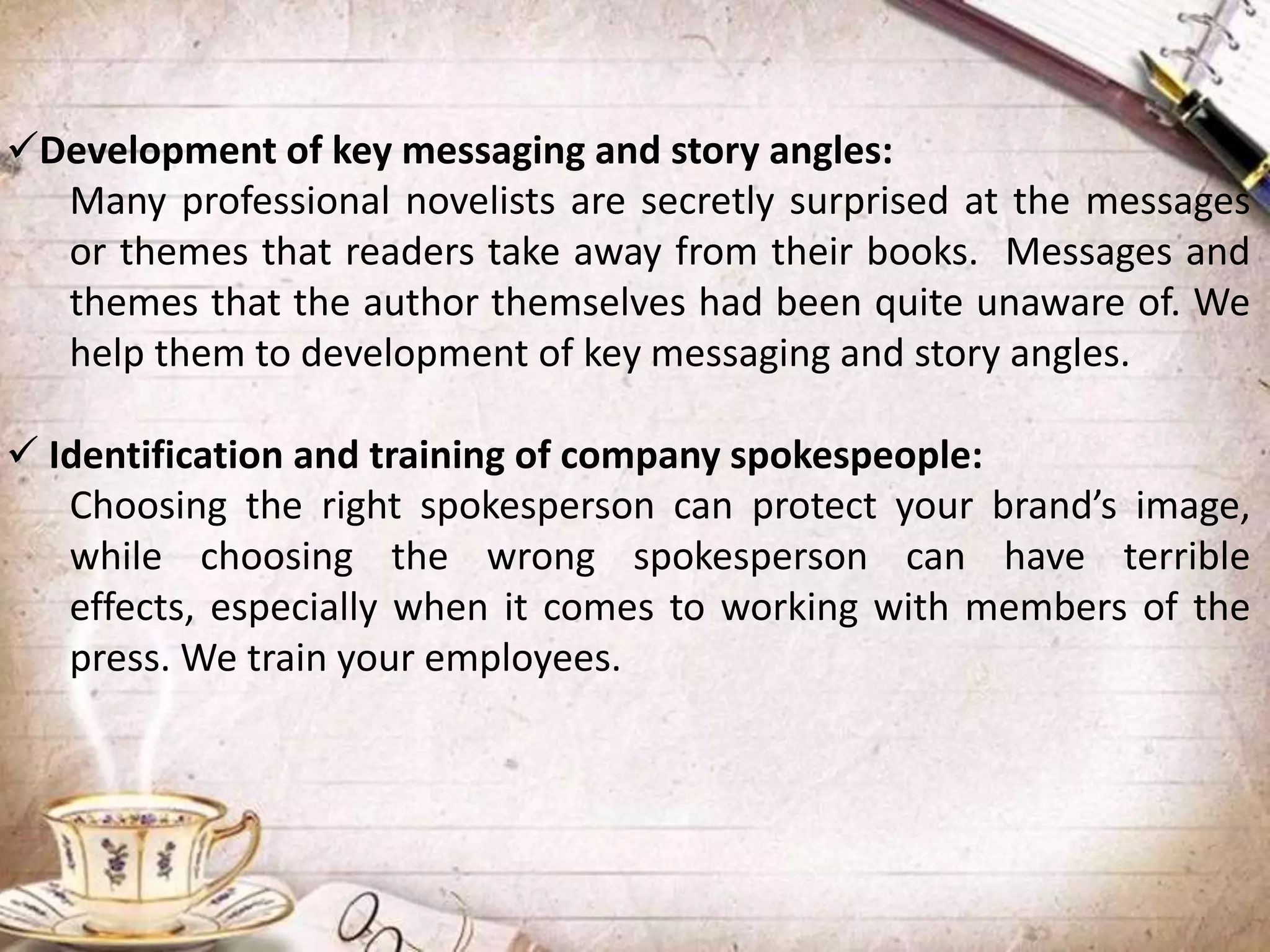 Development of key messaging and story angles:
Many professional novelists are secretly surprised at the messages
or themes that readers take away from their books. Messages and
themes that the author themselves had been quite unaware of. We
help them to development of key messaging and story angles.
 Identification and training of company spokespeople:
Choosing the right spokesperson can protect your brand’s image,
while choosing the wrong spokesperson can have terrible
effects, especially when it comes to working with members of the
press. We train your employees.
 