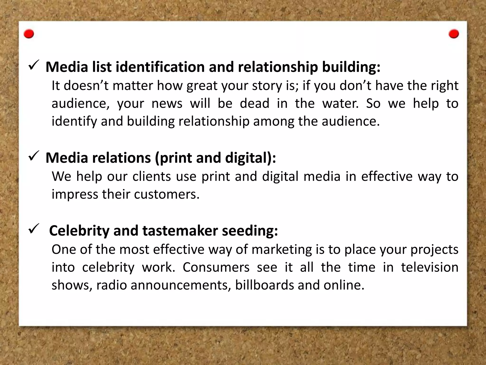  Media list identification and relationship building:
It doesn’t matter how great your story is; if you don’t have the right
audience, your news will be dead in the water. So we help to
identify and building relationship among the audience.
 Media relations (print and digital):
We help our clients use print and digital media in effective way to
impress their customers.
 Celebrity and tastemaker seeding:
One of the most effective way of marketing is to place your projects
into celebrity work. Consumers see it all the time in television
shows, radio announcements, billboards and online.
 