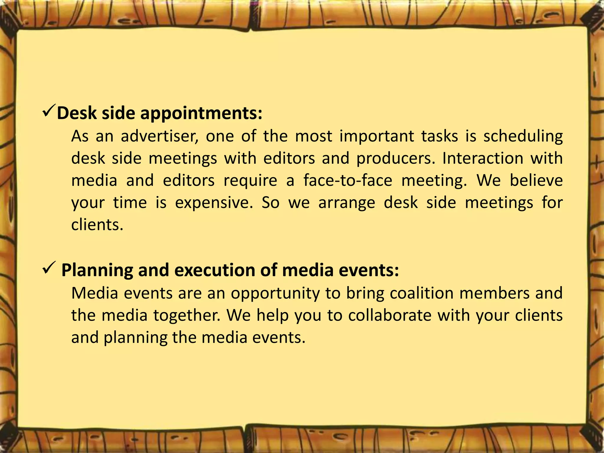 Desk side appointments:
As an advertiser, one of the most important tasks is scheduling
desk side meetings with editors and producers. Interaction with
media and editors require a face-to-face meeting. We believe
your time is expensive. So we arrange desk side meetings for
clients.
 Planning and execution of media events:
Media events are an opportunity to bring coalition members and
the media together. We help you to collaborate with your clients
and planning the media events.
 