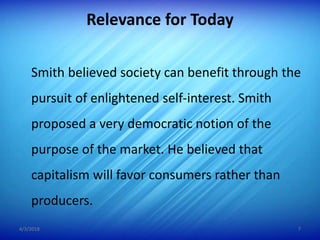 Relevance for Today
Smith believed society can benefit through the
pursuit of enlightened self-interest. Smith
proposed a very democratic notion of the
purpose of the market. He believed that
capitalism will favor consumers rather than
producers.
4/3/2018 7
 