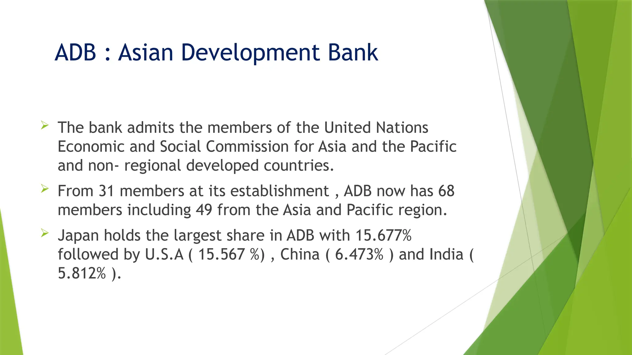 ADB : Asian Development Bank
 The bank admits the members of the United Nations
Economic and Social Commission for Asia and the Pacific
and non- regional developed countries.
 From 31 members at its establishment , ADB now has 68
members including 49 from the Asia and Pacific region.
 Japan holds the largest share in ADB with 15.677%
followed by U.S.A ( 15.567 %) , China ( 6.473% ) and India (
5.812% ).
 