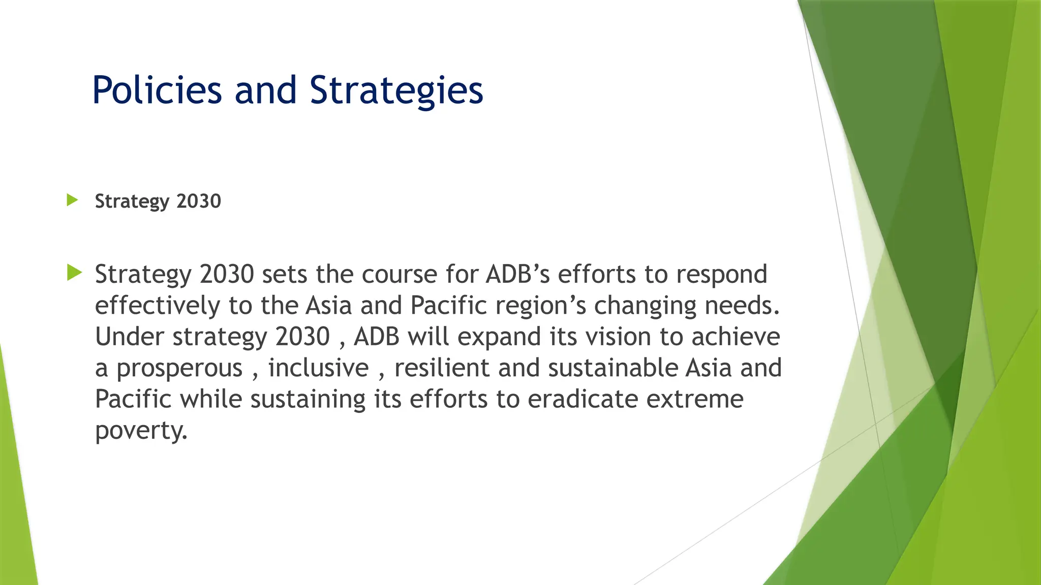 Policies and Strategies
 Strategy 2030
 Strategy 2030 sets the course for ADB’s efforts to respond
effectively to the Asia and Pacific region’s changing needs.
Under strategy 2030 , ADB will expand its vision to achieve
a prosperous , inclusive , resilient and sustainable Asia and
Pacific while sustaining its efforts to eradicate extreme
poverty.
 