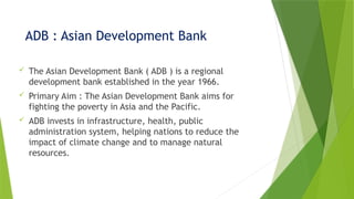 ADB : Asian Development Bank
 The Asian Development Bank ( ADB ) is a regional
development bank established in the year 1966.
 Primary Aim : The Asian Development Bank aims for
fighting the poverty in Asia and the Pacific.
 ADB invests in infrastructure, health, public
administration system, helping nations to reduce the
impact of climate change and to manage natural
resources.
 