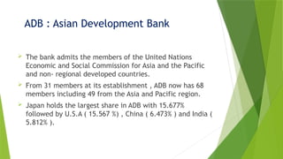 ADB : Asian Development Bank
 The bank admits the members of the United Nations
Economic and Social Commission for Asia and the Pacific
and non- regional developed countries.
 From 31 members at its establishment , ADB now has 68
members including 49 from the Asia and Pacific region.
 Japan holds the largest share in ADB with 15.677%
followed by U.S.A ( 15.567 %) , China ( 6.473% ) and India (
5.812% ).
 