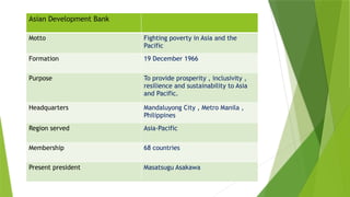 Asian Development Bank
Motto Fighting poverty in Asia and the
Pacific
Formation 19 December 1966
Purpose To provide prosperity , inclusivity ,
resilience and sustainability to Asia
and Pacific.
Headquarters Mandaluyong City , Metro Manila ,
Philippines
Region served Asia-Pacific
Membership 68 countries
Present president Masatsugu Asakawa
 