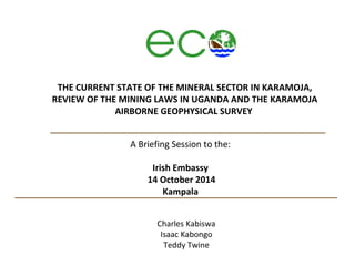 THE CURRENT STATE OF THE MINERAL SECTOR IN KARAMOJA, 
REVIEW OF THE MINING LAWS IN UGANDA AND THE KARAMOJA 
AIRBORNE GEOPHYSICAL SURVEY 
A Briefing Session to the: 
Irish Embassy 
14 October 2014 
Kampala 
Charles Kabiswa 
Isaac Kabongo 
Teddy Twine 
 