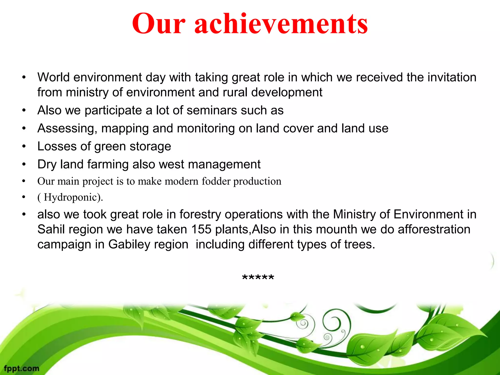 Our achievements
• World environment day with taking great role in which we received the invitation
from ministry of environment and rural development
• Also we participate a lot of seminars such as
• Assessing, mapping and monitoring on land cover and land use
• Losses of green storage
• Dry land farming also west management
• Our main project is to make modern fodder production
• ( Hydroponic).
• also we took great role in forestry operations with the Ministry of Environment in
Sahil region we have taken 155 plants,Also in this mounth we do afforestration
campaign in Gabiley region including different types of trees.
*****
 