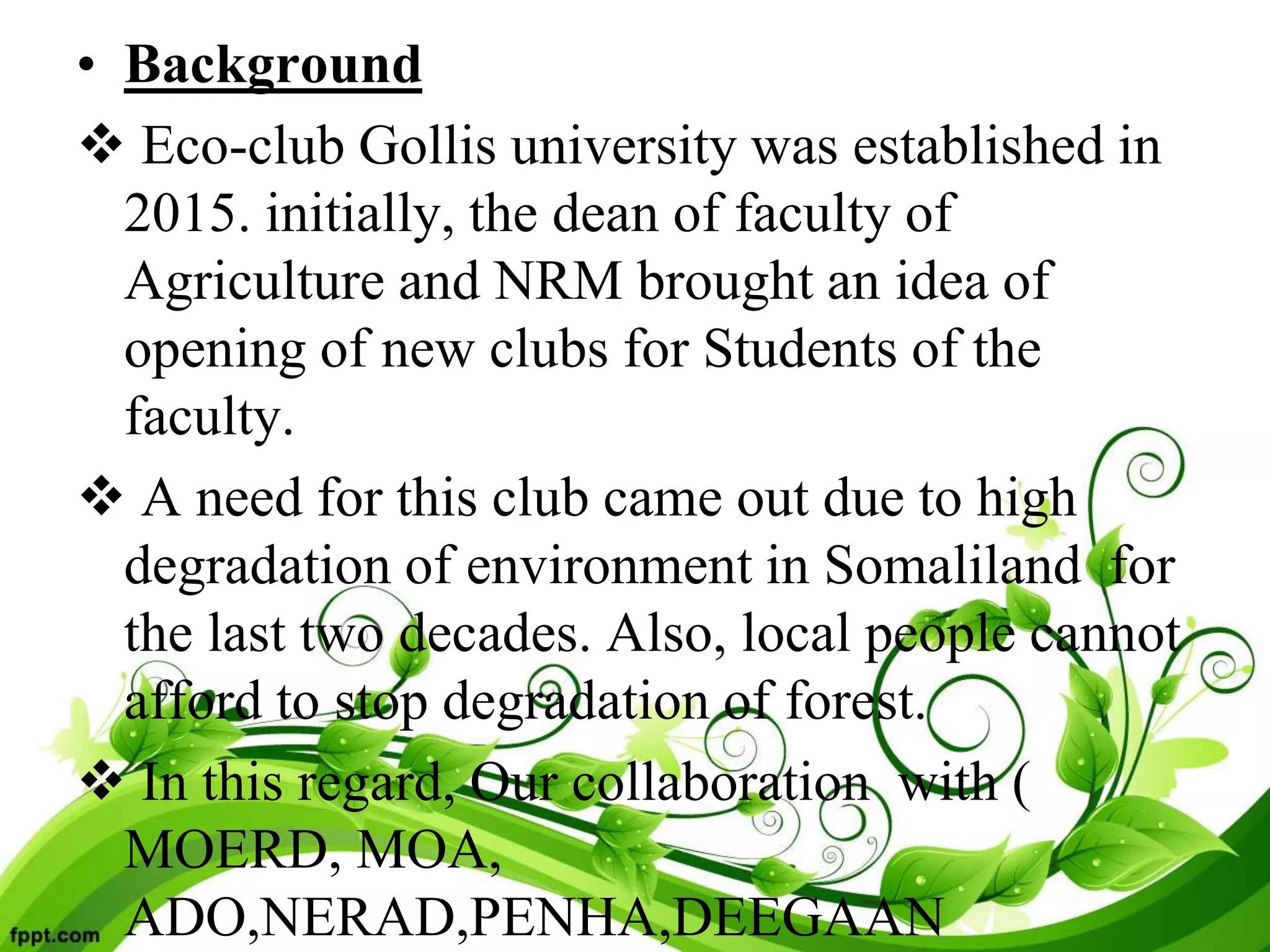 • Background
 Eco-club Gollis university was established in
2015. initially, the dean of faculty of
Agriculture and NRM brought an idea of
opening of new clubs for Students of the
faculty.
 A need for this club came out due to high
degradation of environment in Somaliland for
the last two decades. Also, local people cannot
afford to stop degradation of forest.
 In this regard, Our collaboration with (
MOERD, MOA,
ADO,NERAD,PENHA,DEEGAAN
 