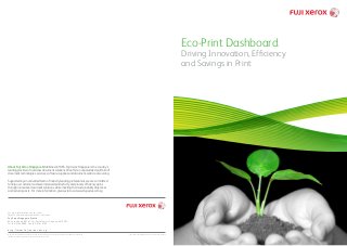 Eco-Print Dashboard
Driving Innovation, Efficiency
and Savings in Print
© 2012 Fuji Xerox Singapore. All rights reserved. Xerox and the sphere of connectivity design are trademarks or registered
trademarks of Xerox Corporation in the U.S. and/or other countries.
For more information, contact your
Local Fuji Xerox Representative or visit us at:
Fuji Xerox Singapore Pte Ltd
80 Anson Road, #01-01, Fuji Xerox Towers, Singapore 079907.
Tel: (65) 6766 8888 Fax: (65) 6761 6700
h t t p: // w w w. f uj i xe r ox . c o m . s g
The contents described herein are correct as from July 2012.
About Fuji Xerox Singapore Established in 1965, Fuji Xerox Singapore is the country’s
leading provider of new class document solutions. We offer an unparalleled portfolio of
document technologies, services, software, supplies and document-centric outsourcing.
Supported by an unrivalled team of industry leading professionals, we are committed
to help our customers achieve increased productivity and process efficiency gains
through innovative document solutions, while meeting their sustainability objectives
and reducing costs. For more information, please visit us at www.fujixerox.com.sg
 