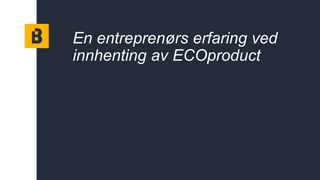 En entreprenørs erfaring ved
innhenting av ECOproduct
 