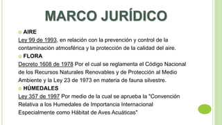 MARCO JURÍDICO 
 AIRE 
Ley 99 de 1993, en relación con la prevención y control de la 
contaminación atmosférica y la protección de la calidad del aire. 
 FLORA 
Decreto 1608 de 1978 Por el cual se reglamenta el Código Nacional 
de los Recursos Naturales Renovables y de Protección al Medio 
Ambiente y la Ley 23 de 1973 en materia de fauna silvestre. 
 HÚMEDALES 
Ley 357 de 1997 Por medio de la cual se aprueba la "Convención 
Relativa a los Humedales de Importancia Internacional 
Especialmente como Hábitat de Aves Acuáticas" 
 
