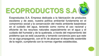 ECOPRODUCTOS S.A 
Ecoproductos S.A. Empresa dedicada a la fabricación de productos 
escolares y de aseo, nuestra política ambiental fundamenta en el 
compromiso social y la conservación del medio ambiente basándose 
en el cuidado del agua, teniendo como norma el uso racional y 
eficiente de los recursos naturales especialmente en el agua y el 
cuidado del humedal y de la quebrada, a través del mejoramiento del 
problema que se está causando y tomando conciencia para que este 
no se siga propagando, con el fin de alcanzar el desarrollo sostenible 
de la región, cumpliendo con la normas vigentes establecidas. 
 