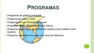 PROGRAMAS 
 Programas de gestión ambiental 
 Programa de orden y aseo. 
 Programa del uso eficiente del aguan 
 Programa para la descontaminación hídrica 
 Programa responsable de manejo de residuos tanto sólidos como 
líquidos 
 Programa, educativo enfocado a la zona de influencia 
 