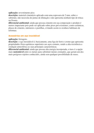 aplicação: revestimento piso.
descrição: material cimentício aplicado com uma espessura de 2 mm, sobre o
substrato, não necessita de juntas de dilatação e não apresenta nenhum tipo de trinca
ou fissura.
diferencial ambiental: ainda que possua cimento em sua composição o produto é
menos impactante pois pode ser aplicado sobre pisos pré-existentes, como cerâmicas,
placas de cimento, mármores e pastilhas, evitando assim os resíduos habituais de
reformas.
Acessórios em aço inoxidável
aplicação: ferragens.
descrição: o aço inoxidável é, basicamente, uma liga de ferro e cromo que apresenta
propriedades físico-químicas superiores aos aços comuns, sendo a alta resistência a
oxidação atmosférica as suas principais características.
diferencial ambiental: ainda que possua alta energia incorporada, o inox é a opção
mais sustentável entre os metais para substituir metais cromados, que geram um dos
mais perigosos rejeitos conhecidos, ainda sem qualquer possibilidade de reuso.
 