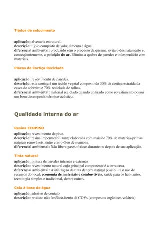 Tijolos de solocimento
aplicação: alvenaria estrutural.
descrição: tijolo composto de solo, cimento e água.
diferencial ambiental: produzido sem o processo da queima, evita o desmatamento e,
conseqüentemente, a poluição do ar. Elimina a quebra de paredes e o desperdício com
materiais.
Placas de Cortiça Reciclada
aplicação: revestimento de paredes.
descrição: esta cortiça é um tecido vegetal composto de 30% de cortiça extraída da
casca do sobreiro e 70% reciclada de rolhas.
diferencial ambiental: material reciclado quando utilizado como revestimento possui
um bom desempenho térmico-acústico.
Qualidade interna do ar
Resina ECOPISO
aplicação: revestimento de piso.
descrição: resina impermeabilizante elaborada com mais de 70% de matérias-primas
naturais renováveis, entre elas o óleo de mamona.
diferencial ambiental: Não libera gases tóxicos durante ou depois de sua aplicação.
Tinta natural
aplicação: pintura de paredes internas e externas
descrição: revestimento natural cujo principal componente é a terra crua.
diferencial ambiental: A utilização da tinta de terra natural possibilita o uso de
recursos do local, economia de materiais e combustíveis, saúde para os habitantes,
tecnologia simples e tradicional, dentre outros.
Cola à base de água
aplicação: adesivo de contato
descrição: produto não fenólico,isento de COVs (compostos orgânicos voláteis)
 