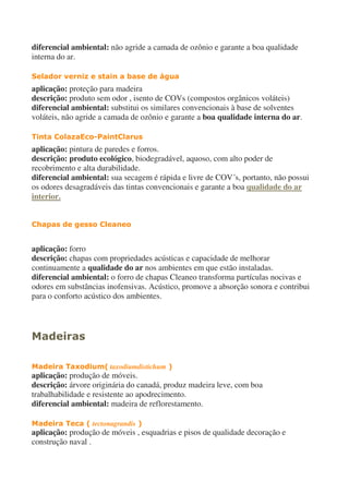 diferencial ambiental: não agride a camada de ozônio e garante a boa qualidade
interna do ar.
Selador verniz e stain a base de água
aplicação: proteção para madeira
descrição: produto sem odor , isento de COVs (compostos orgânicos voláteis)
diferencial ambiental: substitui os similares convencionais à base de solventes
voláteis, não agride a camada de ozônio e garante a boa qualidade interna do ar.
Tinta ColazaEco-PaintClarus
aplicação: pintura de paredes e forros.
descrição: produto ecológico, biodegradável, aquoso, com alto poder de
recobrimento e alta durabilidade.
diferencial ambiental: sua secagem é rápida e livre de COV´s, portanto, não possui
os odores desagradáveis das tintas convencionais e garante a boa qualidade do ar
interior.
Chapas de gesso Cleaneo
aplicação: forro
descrição: chapas com propriedades acústicas e capacidade de melhorar
continuamente a qualidade do ar nos ambientes em que estão instaladas.
diferencial ambiental: o forro de chapas Cleaneo transforma partículas nocivas e
odores em substâncias inofensivas. Acústico, promove a absorção sonora e contribui
para o conforto acústico dos ambientes.
Madeiras
Madeira Taxodium( taxodiumdistichum )
aplicação: produção de móveis.
descrição: árvore originária do canadá, produz madeira leve, com boa
trabalhabilidade e resistente ao apodrecimento.
diferencial ambiental: madeira de reflorestamento.
Madeira Teca ( tectonagrandis )
aplicação: produção de móveis , esquadrias e pisos de qualidade decoração e
construção naval .
 