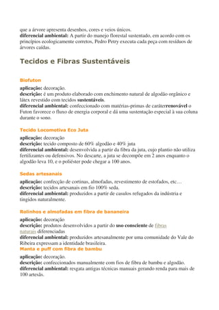 que a árvore apresenta desenhos, cores e veios únicos.
diferencial ambiental: A partir do manejo florestal sustentado, em acordo com os
princípios ecologicamente corretos, Pedro Petry executa cada peça com resíduos de
árvores caídas.
Tecidos e Fibras Sustentáveis
Biofuton
aplicação: decoração.
descrição: é um produto elaborado com enchimento natural de algodão orgânico e
látex revestido com tecidos sustentáveis.
diferencial ambiental: confeccionado com matérias-primas de caráterrenovável o
Futon favorece o fluxo de energia corporal e dá uma sustentação especial à sua coluna
durante o sono.
Tecido Locomotiva Eco Juta
aplicação: decoração
descrição: tecido composto de 60% algodão e 40% juta
diferencial ambiental: desenvolvida a partir da fibra da juta, cujo plantio não utiliza
fertilizantes ou defensivos. No descarte, a juta se decompõe em 2 anos enquanto o
algodão leva 10, e o poliéster pode chegar a 100 anos.
Sedas artesanais
aplicação: confecção de cortinas, almofadas, revestimento de estofados, etc…
descrição: tecidos artesanais em fio 100% seda.
diferencial ambiental: produzidos a partir de casulos refugados da indústria e
tingidos naturalmente.
Rolinhos e almofadas em fibra de bananeira
aplicação: decoração
descrição: produtos desenvolvidos a partir do uso consciente de fibras
naturais diferenciadas
diferencial ambiental: produzidos artesanalmente por uma comunidade do Vale do
Ribeira expressam a identidade brasileira.
Manta e puff com fibra de bambu
aplicação: decoração.
descrição: confeccionados manualmente com fios de fibra de bambu e algodão.
diferencial ambiental: resgata antigas técnicas manuais gerando renda para mais de
100 artesãs.
 