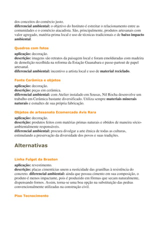 dos conceitos do comércio justo.
diferencial ambiental: o objetivo do Instituto é estreitar o relacionamento entre as
comunidades e o comércio atacadista. São, principalmente, produtos artesanais com
valor agregado, matéria-prima local e uso de técnicas tradicionais e de baixo impacto
ambiental.
Quadros com fotos
aplicação: decoração.
descrição: imagens são retratos da paisagem local e foram emolduradas com madeira
de demolição recolhida na reforma da Estação Guanabara e passe-partout de papel
artesanal.
diferencial ambiental: incentivo a artista local e uso de material reciclado.
Fonte Cerâmica e objetos
aplicação: decoração.
descrição: peças em cerâmica.
diferencial ambiental: com Atelier instalado em Sousas, Nil Rocha desenvolve um
trabalho em Cerâmica bastante diversificado. Utiliza sempre materiais minerais
naturais e esmaltes de sua própria fabricação.
Objetos de artesanato Ecomercado Avis Rara
aplicação: decoração.
descrição: produtos feitos com matérias primas naturais e obtidos de maneira sócio-
ambientalmente responsáveis.
diferencial ambiental: procura divulgar a arte étnica de todas as culturas,
estimulando a preservação da diversidade dos povos e suas tradições.
Alternativas
Linha Fulget da Braston
aplicação: revestimento.
descrição: placas cimentícias unem a rusticidade das granilhas à resistência do
concreto. diferencial ambiental: ainda que possua cimento em sua composição, o
produto é menos impactante, pois é produzido em fôrmas que secam naturalmente,
dispensando fornos. Assim, torna-se uma boa opção na substituição das pedras
convencionalmente utilizadas na construção civil.
Piso Tecnocimento
 