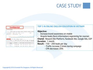 CASE STUDY
TOP 5 IN ONLINE ENGLISH EDUCATION IN VIETNAM
Objective:
-  Increase brand awareness on mobile
-  Acquire leads (form information) registering for courses
Chanel: Reward Ads Platform, Facebook Ads, Google Ads, GSP
Duration: 1 month
Result: - 150 – 200 leads per day
- Traffic increase 3 times during campaign
- CPA decreases 20%
Confidential
Copyright(C) 2016 Ecomobi Pte Singapore. All Rights Reserved
 