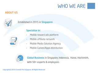 Specialize in:
-  Mobile reward ads platform
-  Mobile affiliate network
-  Mobile Media Solution Agency
-  Mobile Games/Apps distribution
Established in 2015 in Singapore
Global Business in Singapore, Indonesia, Hanoi, Hochiminh,
With 50+ experts & employees
ABOUT US
WHO WE ARE
Copyright(C) 2016 Ecomobi Pte Singapore. All Rights Reserved
 