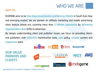ECOMOBI aims to be One-Stop monetization platform on Mobile in South East Asia
and emerging market. We are pioneer on affiliate marketing and mobile advertising
since feature phone era, covering more than 3 billions population by delivering
measureable value (CPA) to advertiser.
By deeply understanding client and publisher issues, we focus on providing clients
and publishers with effective monetization tools, safe policy, reliable system and
supportive team.
OUR VALUE
PARNERS AND
CLIENTS
WHY US
WHO WE ARE
WHY US
Copyright(C) 2016 Ecomobi Pte Singapore. All Rights Reserved
 