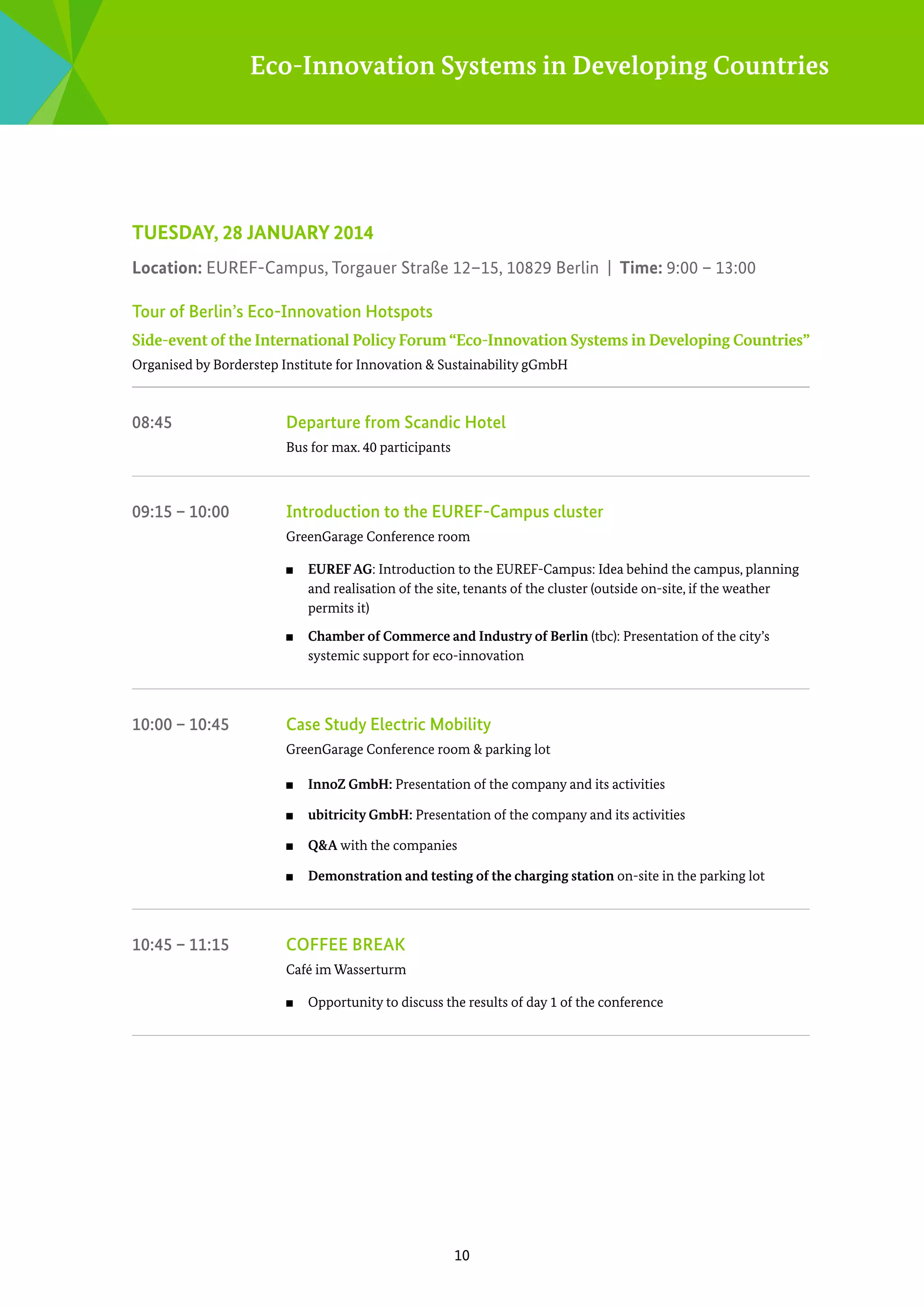 Eco-Innovation Systems in Developing Countries

TUESDAY, 28 JANUARY 2014
Location: EUREF-Campus, Torgauer Straße 12–15, 10829 Berlin | Time: 9:00 – 13:00
Tour of Berlin’s Eco-Innovation Hotspots
Side-event of the International Policy Forum “Eco-Innovation Systems in Developing Countries”
Organised by Borderstep Institute for Innovation & Sustainability gGmbH

08:45	

Departure from Scandic Hotel
Bus for max. 40 participants

09:15 – 10:00	

Introduction to the EUREF-Campus cluster
GreenGarage Conference room	
■■

■■

10:00 – 10:45	

EUREF AG: Introduction to the EUREF-Campus: Idea behind the campus, planning
­
and realisation of the site, tenants of the cluster (outside on-site, if the weather
­
permits it)
Chamber of Commerce and Industry of Berlin (tbc): Presentation of the city’s
s
­ ystemic support for eco-innovation

Case Study Electric Mobility
GreenGarage Conference room & parking lot
■■
■■

ubitricity GmbH: Presentation of the company and its activities

■■

Q&A with the companies

■■

10:45 – 11:15	

InnoZ GmbH: Presentation of the company and its activities

Demonstration and testing of the charging station on-site in the parking lot

Coffee break
Café im Wasserturm
■■

Opportunity to discuss the results of day 1 of the conference

10

 