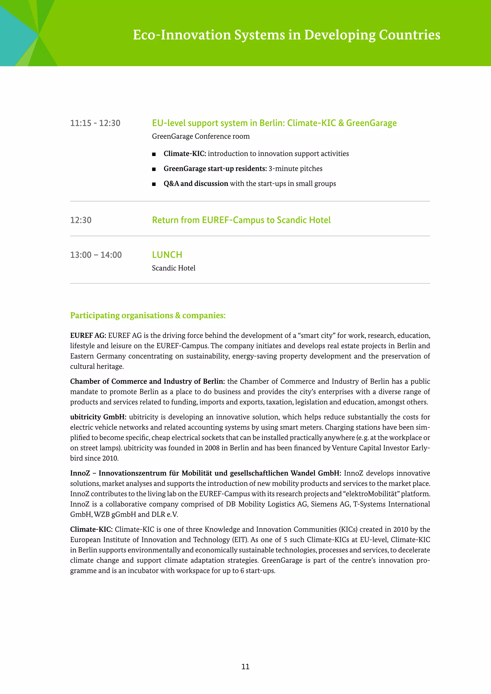 Eco-Innovation Systems in Developing Countries

11:15 - 12:30	

EU-level support system in Berlin: Climate-KIC & GreenGarage
GreenGarage Conference room
■■

Climate-KIC: introduction to innovation support activities

■■

GreenGarage start-up residents: 3-minute pitches

■■

Q&A and discussion with the start-ups in small groups

12:30	

Return from EUREF-Campus to Scandic Hotel

13:00 – 14:00	

Lunch
Scandic Hotel

Participating organisations & companies:
EUREF AG: EUREF AG is the driving force behind the development of a “smart city” for work, research, education,
lifestyle and leisure on the EUREF-Campus. The company initiates and develops real estate projects in Berlin and
Eastern Germany concentrating on sustainability, energy-saving property development and the ­ reservation of
p
­cultural heritage.
Chamber of Commerce and Industry of Berlin: the Chamber of Commerce and Industry of Berlin has a public
m
­ andate to promote Berlin as a place to do business and provides the city’s enterprises with a diverse range of
p
­ roducts and services related to funding, imports and exports, taxation, legislation and education, amongst others.
ubitricity GmbH: ubitricity is developing an innovative solution, which helps reduce substantially the costs for
electric vehicle networks and related accounting systems by using smart meters. Charging stations have been simplified to become specific, cheap electrical sockets that can be installed practically anywhere (e. g. at the workplace or
on street lamps). ubitricity was founded in 2008 in Berlin and has been financed by Venture Capital Investor Earlybird since 2010.
InnoZ – Innovationszentrum für Mobilität und gesellschaftlichen Wandel GmbH: InnoZ develops innovative
­solutions, market analyses and supports the introduction of new mobility products and services to the market place.
InnoZ contributes to the living lab on the EUREF-Campus with its research projects and “elektro­Mobilität” platform.
I
­nnoZ is a collaborative company comprised of DB Mobility Logistics AG, Siemens AG, ­ -Systems International
T
G
­ mbH, WZB gGmbH and DLR e. V.
Climate-KIC: Climate-KIC is one of three Knowledge and Innovation Communities (KICs) created in 2010 by the
Euro­ ean Institute of Innovation and Technology (EIT). As one of 5 such Climate-KICs at EU-level, Climate-KIC
p
in Berlin supports environmentally and economically sustainable technologies, processes and services, to decelerate
­
­
climate change and support climate adaptation strategies. GreenGarage is part of the centre’s innovation programme and is an incubator with workspace for up to 6 start-ups.

11

 