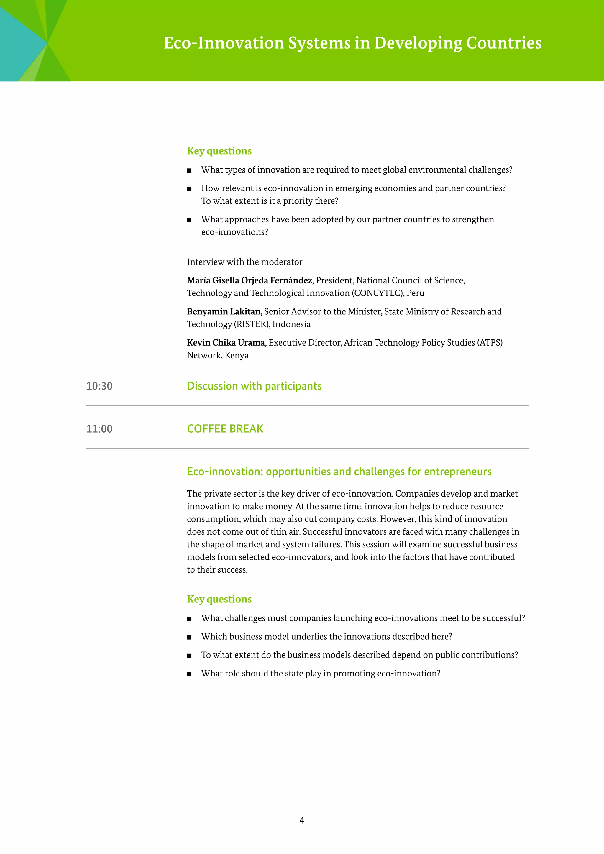 Eco-Innovation Systems in Developing Countries

Key questions
■■
■■

■■

What types of innovation are required to meet global environmental challenges?	
How relevant is eco-innovation in emerging economies and partner ­ ountries?
c
To what extent is it a priority there?
What approaches have been adopted by our partner countries to strengthen
­eco-innovations?

Interview with the moderator	
María Gisella Orjeda Fernández, President, National Council of Science,
Technology and Technological Innovation (CONCYTEC), Peru
Benyamin Lakitan, Senior Advisor to the Minister, State Ministry of Research and
Technology ­ RISTEK), Indonesia
(
Kevin Chika Urama, Executive Director, African Technology Policy Studies (ATPS)
­Network, Kenya

10:30	

Discussion with participants

11:00	

COFFEE BREAK	

	

Eco-innovation: opportunities and challenges for entrepreneurs
The private sector is the key driver of eco-innovation. Companies develop and market
innovation to make money. At the same time, innovation helps to reduce resource
c
­ onsumption, which may also cut company costs. However, this kind of innovation
does not come out of thin air. Successful innovators are faced with many challenges in
the shape of market and system failures. This session will examine successful business
m
­ odels from selected eco-innovators, and look into the factors that have contributed
to their success.

Key questions
■■

What challenges must companies launching eco-innovations meet to be successful?

■■

Which business model underlies the innovations described here?

■■

To what extent do the business models described depend on public contributions?

■■

What role should the state play in promoting eco-innovation?

4

 