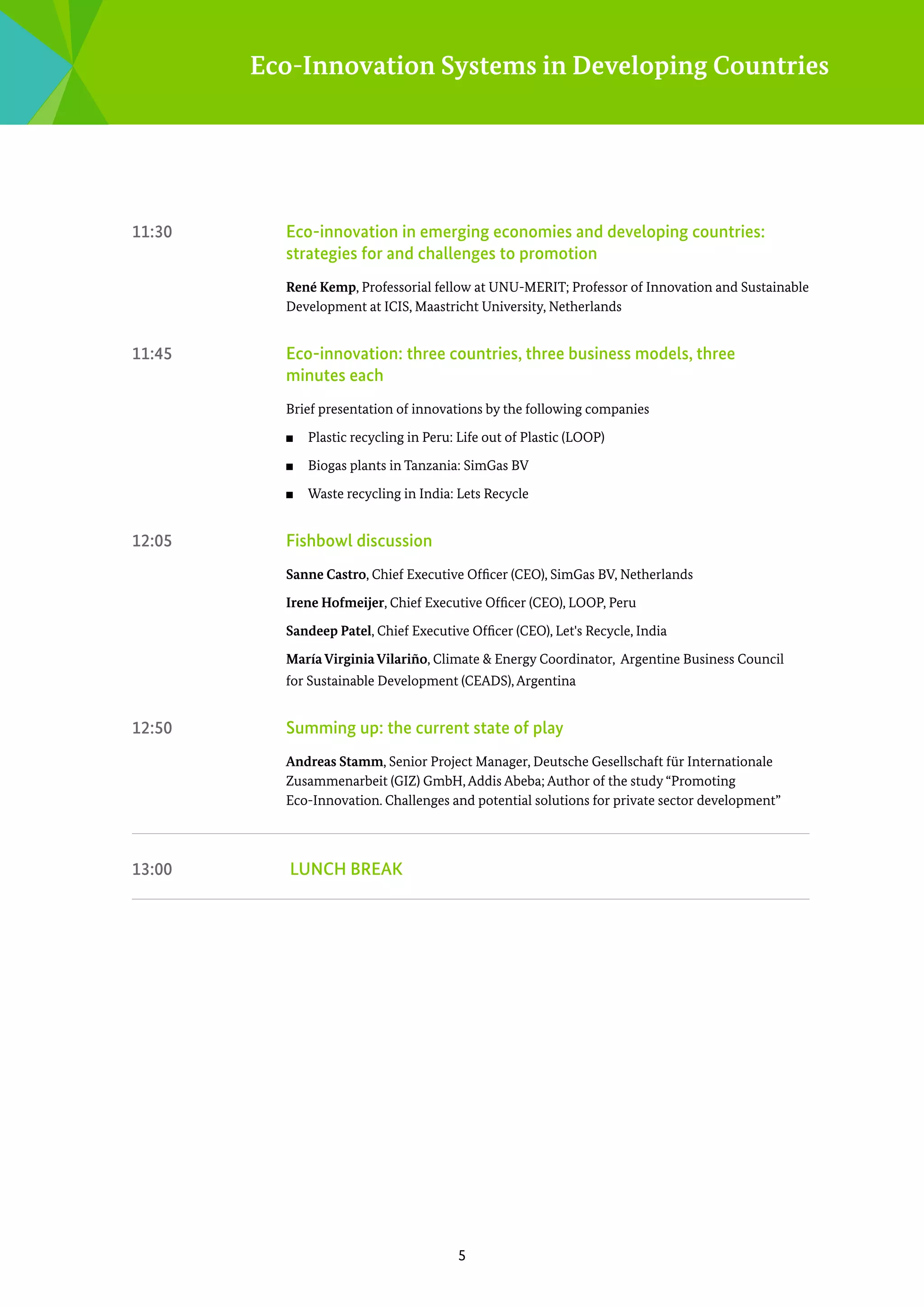Eco-Innovation Systems in Developing Countries

11:30	

Eco-innovation in emerging economies and developing countries:
s
­ trategies for and challenges to promotion
René Kemp, Professorial fellow at UNU-MERIT; Professor of Innovation and Sustainable
Development at ICIS, Maastricht University, Netherlands

11:45	

Eco-innovation: three countries, three business models, three
minutes each
Brief presentation of innovations by the following companies
■■
■■

Biogas plants in Tanzania: SimGas BV

■■

12:05	

Plastic recycling in Peru: Life out of Plastic (LOOP)

Waste recycling in India: Lets Recycle

Fishbowl discussion
Sanne Castro, Chief Executive Officer (CEO), SimGas BV, Netherlands
Irene Hofmeijer, Chief Executive Officer (CEO), LOOP, Peru
Sandeep Patel, Chief Executive Officer (CEO), Let's Recycle, India
María Virginia Vilariño, Climate & Energy Coordinator, Argentine Business Council
for Sustainable Development (CEADS), Argentina

12:50	

Summing up: the current state of play
Andreas Stamm, Senior Project Manager, Deutsche Gesellschaft für Internationale
Zusammenarbeit (GIZ) GmbH, Addis Abeba; Author of the study “Promoting
Eco-Innovation. Challenges and potential solutions for private sector development”

13:00	

LUNCH BREAK

5

 