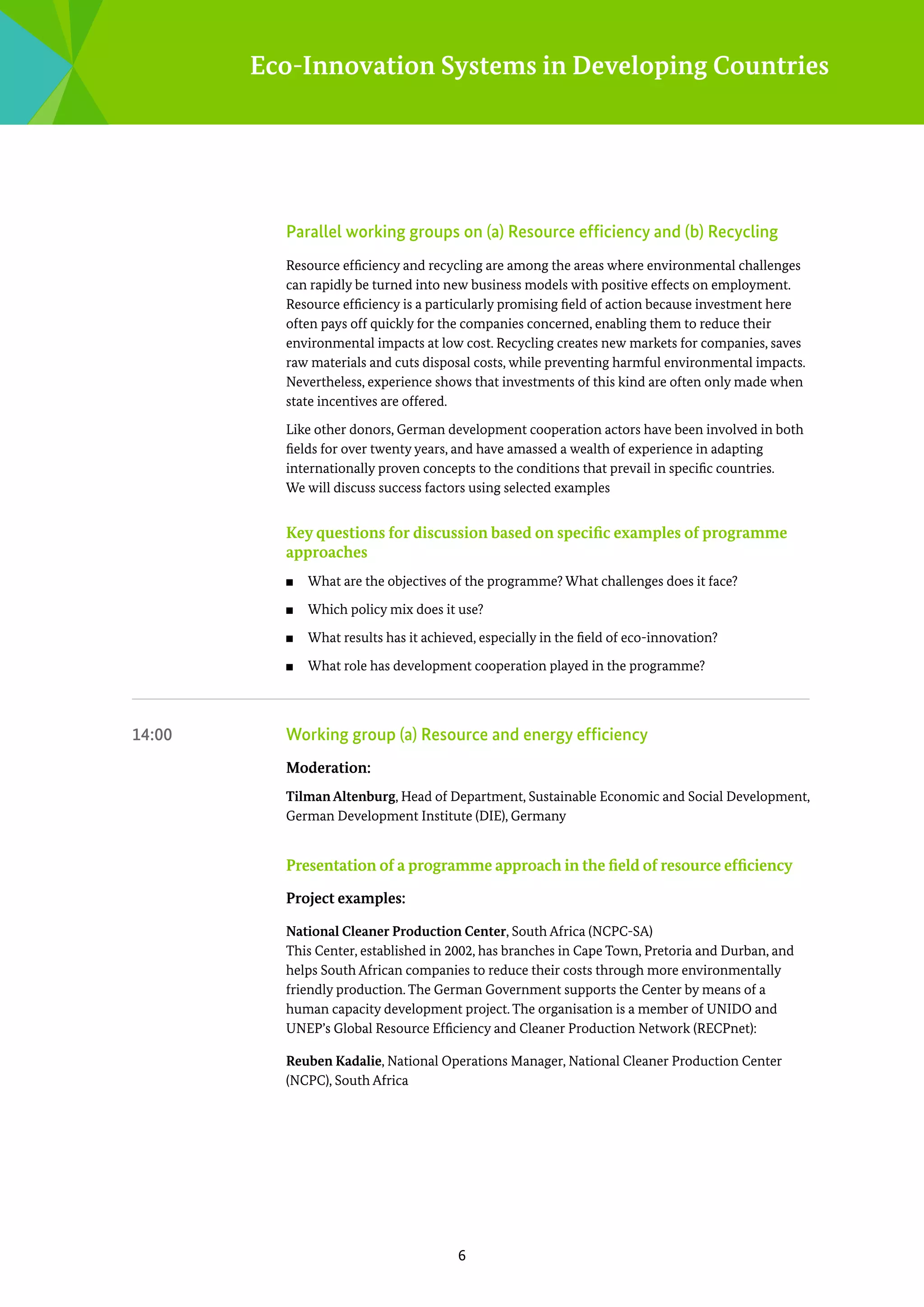 Eco-Innovation Systems in Developing Countries

	

Parallel working groups on (a) Resource efficiency and (b) Recycling
Resource efficiency and recycling are among the areas where environmental challenges
can rapidly be turned into new business models with positive effects on employment.
Resource efficiency is a particularly promising field of action because investment here
often pays off quickly for the companies concerned, enabling them to reduce their
e
­ nvironmental impacts at low cost. Recycling creates new markets for companies, saves
raw materials and cuts disposal costs, while preventing harmful environmental impacts.
Nevertheless, experience shows that investments of this kind are often only made when
state incentives are offered.
Like other donors, German development cooperation actors have been involved in both
fields for over twenty years, and have amassed a wealth of experience in adapting
i
­ nternationally proven concepts to the conditions that prevail in specific countries.
We will discuss success factors using selected examples

Key questions for discussion based on specific examples of programme
­
approaches
■■
■■

Which policy mix does it use?

■■

What results has it achieved, especially in the field of eco-innovation?

■■

14:00 	

What are the objectives of the programme? What challenges does it face?

What role has development cooperation played in the programme?

Working group (a) Resource and energy efficiency
Moderation:
Tilman Altenburg, Head of Department, Sustainable Economic and Social Development,
German Development Institute (DIE), Germany

Presentation of a programme approach in the field of resource efficiency
Project examples:
National Cleaner Production Center, South Africa (NCPC-SA)
This Center, established in 2002, has branches in Cape Town, Pretoria and Durban, and
helps South African companies to reduce their costs through more environmentally
friendly production. The German Government supports the Center by means of a
h
­ uman capacity development project. The organisation is a member of UNIDO and
U
­ NEP’s Global Resource Efficiency and Cleaner Production Network (RECPnet):
Reuben Kadalie, National Operations Manager, National Cleaner Production Center
(NCPC), South Africa

6

 