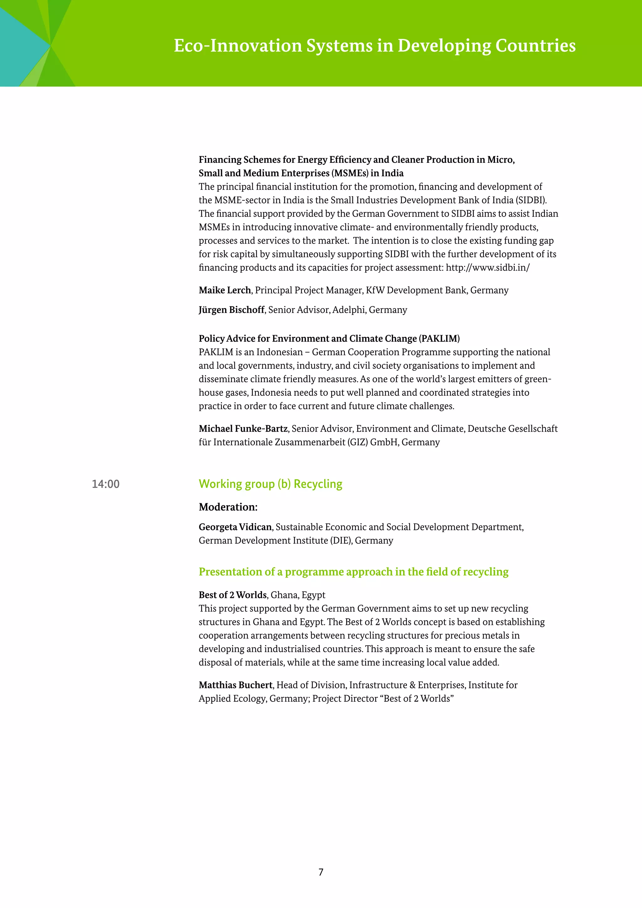 Eco-Innovation Systems in Developing Countries

Financing Schemes for Energy Efficiency and Cleaner Production in Micro,
Small and Medium Enterprises (MSMEs) in India	
The principal financial institution for the promotion, financing and development of
the MSME-sector in India is the Small Industries Development Bank of India (SIDBI).
The financial support provided by the German Government to SIDBI aims to assist Indian
­
MSMEs in introducing innovative climate- and environmentally friendly products,
­
p
­ rocesses and services to the market. The intention is to close the existing funding gap
for risk capital by simultaneously ­ upporting SIDBI with the further ­ evelopment of its
s
d
financing products and its c­ pacities for project assessment: http://www.sidbi.in/	
a
Maike Lerch, Principal Project Manager, KfW Development Bank, Germany
Jürgen Bischoff, Senior Advisor, Adelphi, Germany
Policy Advice for Environment and Climate Change (PAKLIM)
PAKLIM is an Indonesian – German Cooperation Programme supporting the national
and local governments, industry, and civil society organisations to implement and
d
­ isseminate climate friendly measures. As one of the world’s largest emitters of greenhouse gases, Indonesia needs to put well planned and coordinated strategies into
p
­ ractice in order to face current and future climate challenges.
Michael Funke-Bartz, Senior Advisor, Environment and Climate, Deutsche Gesellschaft
für Internationale Zusammenarbeit (GIZ) GmbH, Germany

14:00 	

Working group (b) Recycling
Moderation:
Georgeta Vidican, Sustainable Economic and Social Development Department,
German Development Institute (DIE), Germany

Presentation of a programme approach in the field of recycling
Best of 2 Worlds, Ghana, Egypt
This project supported by the German Government aims to set up new recycling
s
­ tructures in Ghana and Egypt. The Best of 2 Worlds concept is based on establishing
c
­ ooperation arrangements between recycling structures for precious metals in
d
­ eveloping and industrialised countries. This approach is meant to ensure the safe
d
­ isposal of materials, while at the same time increasing local value added.
Matthias Buchert, Head of Division, Infrastructure & Enterprises, Institute for ­
Applied Ecology, Germany; Project Director “Best of 2 Worlds”

7

 