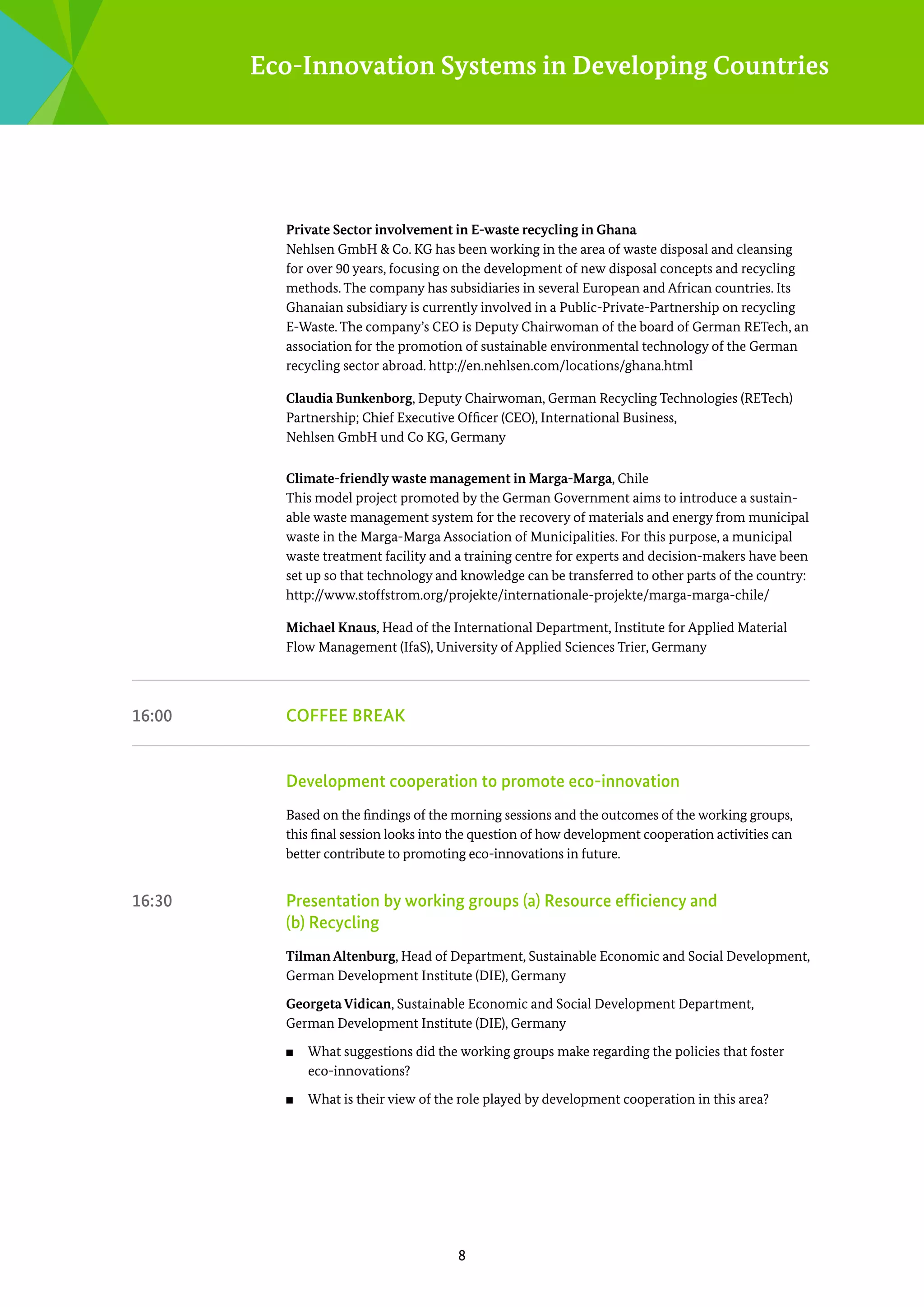 Eco-Innovation Systems in Developing Countries

Private Sector involvement in E-waste recycling in Ghana
Nehlsen GmbH & Co. KG has been working in the area of waste disposal and cleansing
for over 90 years, focusing on the development of new disposal concepts and recycling
methods. The company has subsidiaries in several European and African countries. Its
Ghanaian subsidiary is currently involved in a Public-Private-Partnership on recycling
E-Waste. The company’s CEO is Deputy Chairwoman of the board of German RETech, an
association for the promotion of sustainable environmental technology of the German
recycling sector abroad. http://en.nehlsen.com/locations/ghana.html
Claudia Bunkenborg, Deputy Chairwoman, German Recycling Technologies (­ ETech)
R
Partnership; Chief Executive Officer (CEO), International Business, ­
Nehlsen GmbH und Co KG, Germany
Climate-friendly waste management in Marga-Marga, Chile
This model project promoted by the German Government aims to introduce a sustainable waste management system for the recovery of materials and energy from municipal
waste in the Marga-Marga Association of Municipalities. For this purpose, a municipal
waste treatment facility and a training centre for experts and decision-makers have been
set up so that technology and knowledge can be transferred to other parts of the country:
http://www.stoffstrom.org/projekte/internationale-projekte/marga-marga-chile/	
Michael Knaus, Head of the International Department, Institute for Applied Material
Flow Management (IfaS), University of Applied Sciences Trier, Germany

16:00	

Coffee break

	

Development cooperation to promote eco-innovation
Based on the findings of the morning sessions and the outcomes of the working groups,
this final session looks into the question of how development cooperation activities can
better contribute to promoting eco-innovations in future.

16:30	

Presentation by working groups (a) Resource efficiency and
(b) ­Recycling
Tilman Altenburg, Head of Department, Sustainable Economic and Social Development,
German Development Institute (DIE), Germany
Georgeta Vidican, Sustainable Economic and Social Development Department,
German Development Institute (DIE), Germany
■■

■■

What suggestions did the working groups make regarding the policies that foster
eco-innovations?
What is their view of the role played by development cooperation in this area?

8

 