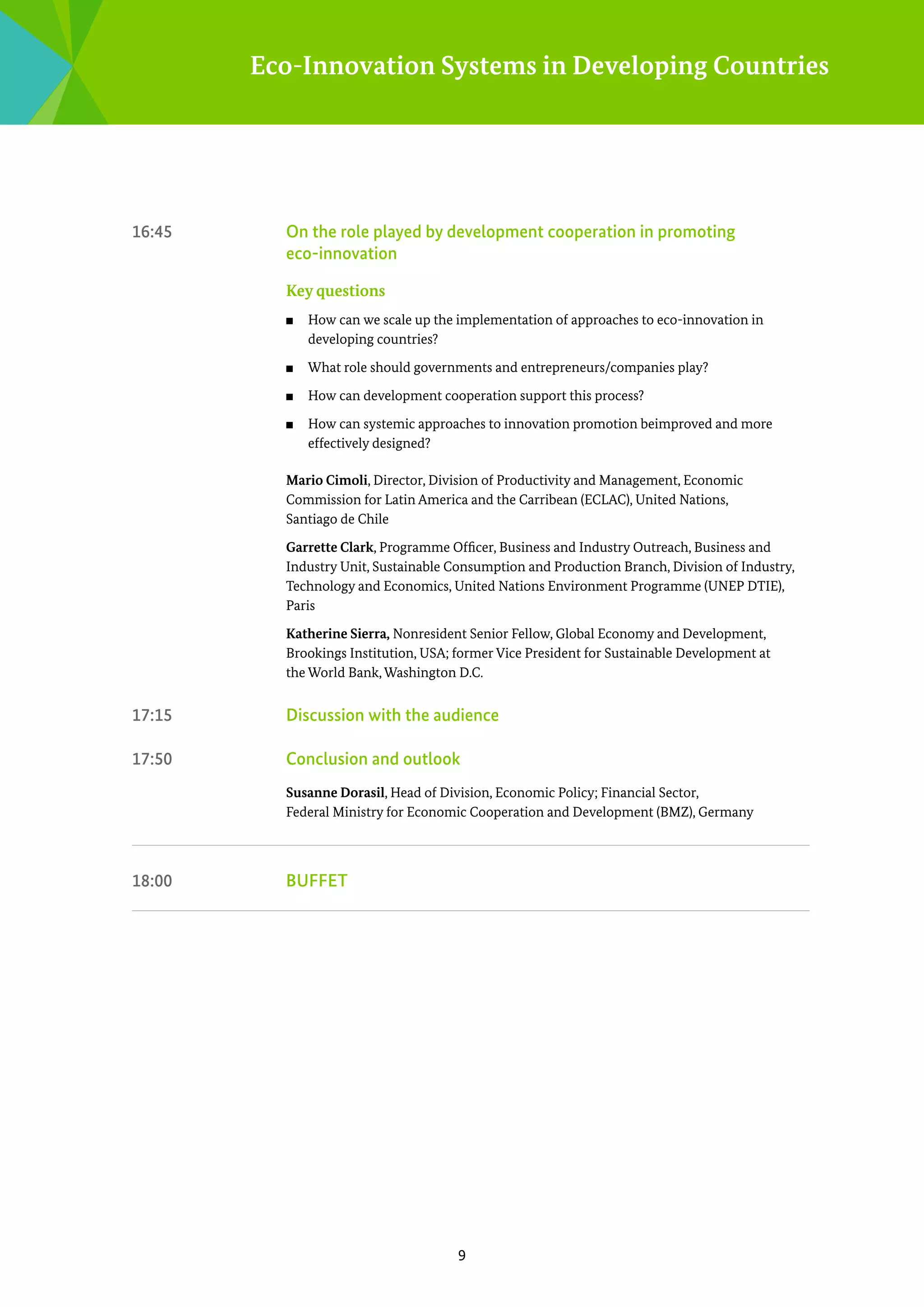 Eco-Innovation Systems in Developing Countries

16:45	

On the role played by development cooperation in promoting
­eco-innovation
Key questions
■■

How can we scale up the implementation of approaches to ­ co-innovation in
e
­developing countries?

■■

What role should governments and entrepreneurs/companies play?

■■

How can development cooperation support this process?

■■

How can systemic approaches to innovation promotion beimproved and more
effectively designed?

Mario Cimoli, Director, Division of Productivity and Management, Economic
Commission for Latin America and the Carribean (ECLAC), United Nations,
Santiago de Chile
Garrette Clark, Programme Officer, Business and Industry Outreach, Business and
I
­ ndustry Unit, Sustainable Consumption and Production Branch, Division of Industry,
Technology and Economics, United Nations Environment Programme (UNEP DTIE),
Paris
Katherine Sierra, Nonresident Senior Fellow, Global Economy and Development,
Brookings Institution, USA; former Vice President for Sustainable Development at
the World Bank, Washington D.C.

17:15	

Discussion with the audience

17:50	

Conclusion and outlook
Susanne Dorasil, Head of Division, Economic Policy; Financial Sector,
Federal Ministry for Economic Cooperation and Development (BMZ), Germany

18:00	

Buffet

9

 