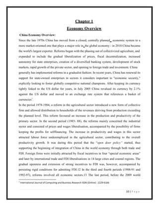 Chapter 1
                                              Economy Overview
China Economy Overview:
Since the late 1970s China has moved from a closed, centrally planned economic system to a
more market-oriented one that plays a major role in the global economy - in 2010 China became
the world's largest exporter. Reforms began with the phasing out of collectivized agriculture, and
expanded to include the gradual liberalization of prices, fiscal decentralization, increased
autonomy for state enterprises, creation of a diversified banking system, development of stock
markets, rapid growth of the private sector, and opening to foreign trade and investment. China
generally has implemented reforms in a gradualist fashion. In recent years, China has renewed its
support for state-owned enterprises in sectors it considers important to "economic security,"
explicitly looking to foster globally competitive national champions. After keeping its currency
tightly linked to the US dollar for years, in July 2005 China revalued its currency by 2.1%
against the US dollar and moved to an exchange rate system that references a basket of
currencies1.
In the period 1978-1984, a reform in the agricultural sector introduced a new form of collective
firm and allowed distribution to households of the revenues deriving from production exceeding
the planned level. This reform favoured an increase in the production and productivity of the
primary sector. In the second period (1985- 88), the reforms mainly concerned the industrial
sector and consisted of prices and wages liberalisation, accompanied by the possibility of firms
keeping the profits for selffinancing. The increase in productivity and wages in this sector
attracted labour force underemployed in the agricultural sector, contributing to the overall
productivity growth. It was during this period that the “open door policy” started, thus
supporting the beginning of integration of China in the world economy through both trade and
FDI. Foreign firms were initially attracted by fiscal incentives in four “special economic areas”
and later by international trade and FDI liberalisations in 14 large cities and coastal regions. The
gradual openness and extension of strong incentives to FDI was, however, accompanied by
persisting rigid conditions for admitting FDI.12 In the third and fourth periods (1988-91 and
1992-97), reforms involved all economic sectors.13 The last period, before the 2009 world
1
    International Journal of Computing and Business Research ISSN (Online) : 2229-6166


                                                                                         10 | P a g e
 