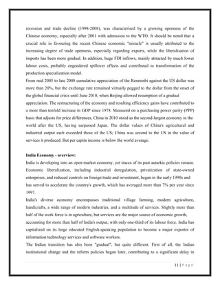 recession and trade decline (1998-2008), was characterised by a growing openness of the
Chinese economy, especially after 2001 with admission to the WTO. It should be noted that a
crucial role in favouring the recent Chinese economic "miracle" is usually attributed to the
increasing degree of trade openness, especially regarding exports, while the liberalisation of
imports has been more gradual. In addition, huge FDI inflows, mainly attracted by much lower
labour costs, probably engendered spillover effects and contributed to transformation of the
production specialization model.
From mid 2005 to late 2008 cumulative appreciation of the Renminbi against the US dollar was
more than 20%, but the exchange rate remained virtually pegged to the dollar from the onset of
the global financial crisis until June 2010, when Beijing allowed resumption of a gradual
appreciation. The restructuring of the economy and resulting efficiency gains have contributed to
a more than tenfold increase in GDP since 1978. Measured on a purchasing power parity (PPP)
basis that adjusts for price differences, China in 2010 stood as the second-largest economy in the
world after the US, having surpassed Japan. The dollar values of China's agricultural and
industrial output each exceeded those of the US; China was second to the US in the value of
services it produced. But per capita income is below the world average.


India Economy - overview:
India is developing into an open-market economy, yet traces of its past autarkic policies remain.
Economic liberalization, including industrial deregulation, privatization of state-owned
enterprises, and reduced controls on foreign trade and investment, began in the early 1990s and
has served to accelerate the country's growth, which has averaged more than 7% per year since
1997.
India's diverse economy encompasses traditional village farming, modern agriculture,
handicrafts, a wide range of modern industries, and a multitude of services. Slightly more than
half of the work force is in agriculture, but services are the major source of economic growth,
accounting for more than half of India's output, with only one-third of its labour force. India has
capitalized on its large educated English-speaking population to become a major exporter of
information technology services and software workers.
The Indian transition has also been "gradual", but quite different. First of all, the Indian
institutional change and the reform policies began later, contributing to a significant delay in

                                                                                       11 | P a g e
 
