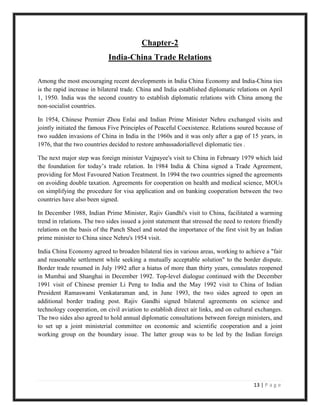 Chapter-2
                             India-China Trade Relations

Among the most encouraging recent developments in India China Economy and India-China ties
is the rapid increase in bilateral trade. China and India established diplomatic relations on April
1, 1950. India was the second country to establish diplomatic relations with China among the
non-socialist countries.

In 1954, Chinese Premier Zhou Enlai and Indian Prime Minister Nehru exchanged visits and
jointly initiated the famous Five Principles of Peaceful Coexistence. Relations soured because of
two sudden invasions of China in India in the 1960s and it was only after a gap of 15 years, in
1976, that the two countries decided to restore ambassadoriallevel diplomatic ties .

The next major step was foreign minister Vajpayee's visit to China in February 1979 which laid
the foundation for today‟s trade relation. In 1984 India & China signed a Trade Agreement,
providing for Most Favoured Nation Treatment. In 1994 the two countries signed the agreements
on avoiding double taxation. Agreements for cooperation on health and medical science, MOUs
on simplifying the procedure for visa application and on banking cooperation between the two
countries have also been signed.

In December 1988, Indian Prime Minister, Rajiv Gandhi's visit to China, facilitated a warming
trend in relations. The two sides issued a joint statement that stressed the need to restore friendly
relations on the basis of the Panch Sheel and noted the importance of the first visit by an Indian
prime minister to China since Nehru's 1954 visit.

India China Economy agreed to broaden bilateral ties in various areas, working to achieve a "fair
and reasonable settlement while seeking a mutually acceptable solution" to the border dispute.
Border trade resumed in July 1992 after a hiatus of more than thirty years, consulates reopened
in Mumbai and Shanghai in December 1992. Top-level dialogue continued with the December
1991 visit of Chinese premier Li Peng to India and the May 1992 visit to China of Indian
President Ramaswami Venkataraman and, in June 1993, the two sides agreed to open an
additional border trading post. Rajiv Gandhi signed bilateral agreements on science and
technology cooperation, on civil aviation to establish direct air links, and on cultural exchanges.
The two sides also agreed to hold annual diplomatic consultations between foreign ministers, and
to set up a joint ministerial committee on economic and scientific cooperation and a joint
working group on the boundary issue. The latter group was to be led by the Indian foreign




                                                                                         13 | P a g e
 