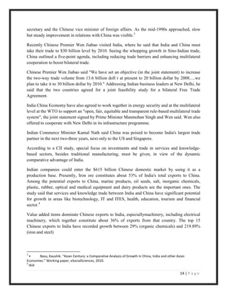 secretary and the Chinese vice minister of foreign affairs. As the mid-1990s approached, slow
but steady improvement in relations with China was visible.3

Recently Chinese Premier Wen Jiabao visited India, where he said that India and China must
take their trade to $30 billion level by 2010. Seeing the whopping growth in Sino-Indian trade,
China outlined a five-point agenda, including reducing trade barriers and enhancing multilateral
cooperation to boost bilateral trade.

Chinese Premier Wen Jiabao said "We have set an objective (in the joint statement) to increase
the two-way trade volume from 13.6 billion doll r at present to 20 billion dollar by 2008.....we
plan to take it to 30 billion dollar by 2010." Addressing Indian business leaders at New Delhi, he
said that the two countries agreed for a joint feasibility study for a bilateral Free Trade
Agreement.

India China Economy have also agreed to work together in energy security and at the multilateral
level at the WTO to support an "open, fair, equitable and transparent rule-based multilateral trade
system", the joint statement signed by Prime Minister Manmohan Singh and Wen said. Wen also
offered to cooperate with New Delhi in its infrastructure programme.

Indian Commerce Minister Kamal Nath said China was poised to become India's largest trade
partner in the next two-three years, next only to the US and Singapore.

According to a CII study, special focus on investments and trade in services and knowledge-
based sectors, besides traditional manufacturing, must be given, in view of the dynamic
comparative advantage of India.

Indian companies could enter the $615 billion Chinese domestic market by using it as a
production base. Presently, Iron ore constitutes about 53% of India's total exports to China.
Among the potential exports to China, marine products, oil seeds, salt, inorganic chemicals,
plastic, rubber, optical and medical equipment and dairy products are the important ones. The
study said that services and knowledge trade between India and China have significant potential
for growth in areas like biotechnology, IT and ITES, health, education, tourism and financial
sector.4

Value added items dominate Chinese exports to India, especiallymachinery, including electrical
machinery, which together constitute about 36% of exports from that country. The top 15
Chinese exports to India have recorded growth between 29% (organic chemicals) and 219.89%
(iron and steel)



3
  •    Basu, Kaushik. “Asian Century: a Comparative Analysis of Growth in China, India and other Asian
Economies.” Working paper, eSocialSciences, 2010.
4
  ibid

                                                                                                   14 | P a g e
 