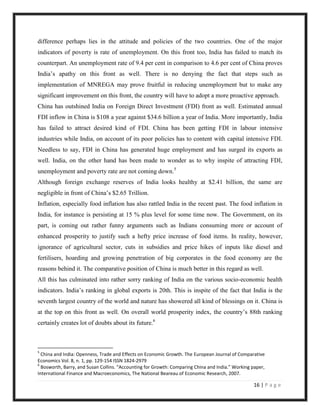 difference perhaps lies in the attitude and policies of the two countries. One of the major
indicators of poverty is rate of unemployment. On this front too, India has failed to match its
counterpart. An unemployment rate of 9.4 per cent in comparison to 4.6 per cent of China proves
India‟s apathy on this front as well. There is no denying the fact that steps such as
implementation of MNREGA may prove fruitful in reducing unemployment but to make any
significant improvement on this front, the country will have to adopt a more proactive approach.
China has outshined India on Foreign Direct Investment (FDI) front as well. Estimated annual
FDI inflow in China is $108 a year against $34.6 billion a year of India. More importantly, India
has failed to attract desired kind of FDI. China has been getting FDI in labour intensive
industries while India, on account of its poor policies has to content with capital intensive FDI.
Needless to say, FDI in China has generated huge employment and has surged its exports as
well. India, on the other hand has been made to wonder as to why inspite of attracting FDI,
unemployment and poverty rate are not coming down.5
Although foreign exchange reserves of India looks healthy at $2.41 billion, the same are
negligible in front of China‟s $2.65 Trillion.
Inflation, especially food inflation has also rattled India in the recent past. The food inflation in
India, for instance is persisting at 15 % plus level for some time now. The Government, on its
part, is coming out rather funny arguments such as Indians consuming more or account of
enhanced prosperity to justify such a hefty price increase of food items. In reality, however,
ignorance of agricultural sector, cuts in subsidies and price hikes of inputs like diesel and
fertilisers, hoarding and growing penetration of big corporates in the food economy are the
reasons behind it. The comparative position of China is much better in this regard as well.
All this has culminated into rather sorry ranking of India on the various socio-economic health
indicators. India‟s ranking in global exports is 20th. This is inspite of the fact that India is the
seventh largest country of the world and nature has showered all kind of blessings on it. China is
at the top on this front as well. On overall world prosperity index, the country‟s 88th ranking
certainly creates lot of doubts about its future.6



5
  China and India: Openness, Trade and Effects on Economic Growth. The European Journal of Comparative
Economics Vol. 8, n. 1, pp. 129-154 ISSN 1824-2979
6
  Bosworth, Barry, and Susan Collins. “Accounting for Growth: Comparing China and India.” Working paper,
International Finance and Macroeconomics, The National Beareau of Economic Research, 2007.

                                                                                                  16 | P a g e
 