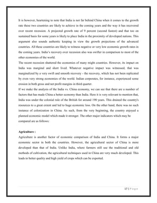 It is however, heartening to note that India is not far behind China when it comes to the growth
rate these two countries are likely to achieve in the coming years and the way it has recovered
over recent recession. A projected growth rate of 9 percent (second fastest) and that too on
sustained basis for some years is likely to place India in the proximity of developed nations. This
argument also sounds authentic keeping in view the growth projections of the advanced
countries. All these countries are likely to witness negative or very low economic growth rates in
the coming years. India‟s recovery over recession also was swifter in comparison to most of the
other economies of the world.
The recent recession shattered the economies of many might countries. However, its impact on
India was marginal and short lived. Whatever negative impact was witnessed, that was
marginalized by a very swift and smooth recovery - the recovery, which has not been replicated
by even very strong economies of the world. Indian corporates, for instance, experienced some
erosion in both gross and net profit margins in third quarter.
If we make the analysis of the India vs. China economy, we can see that there are a number of
factors that has made China a better economy than India. Here it is very relevant to mention that,
India was under the colonial rule of the British for around 190 years. This drained the country's
resources to a great extent and led to huge economic loss. On the other hand, there was no such
instance of colonization in China. As such, from the very beginning, the country enjoyed a
planned economic model which made it stronger. The other major indicators which may be
compared are as follows:


Agriculture :
Agriculture is another factor of economic comparison of India and China. It forms a major
economic sector in both the countries. However, the agricultural sector of China is more
developed than that of India. Unlike India, where farmers still use the traditional and old
methods of cultivation, the agricultural techniques used in China are very much developed. This
leads to better quality and high yield of crops which can be exported.




                                                                                       17 | P a g e
 