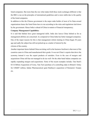 listed companies. But more than the size what makes both these stock exchanges different is that
the BSE is run on the principles of international guidelines and is more stable due to the quality
of the listed companies.
In addition to this the Chinese government is the major stake holder of most of its State-owned
organizations hence the listed firms have to run according to the rules and regulations laid down
by the government. Hence India is ahead of China in matters of financial transparency.
Company Management Capabilities:
It is said that Indians have great managerial skills. India also leaves China behind as far as
management abilities are concerned. As compared to China India has better managed companies.
One of the major reasons for this is that management reform training in China began 30 years
ago and sadly the subject has still not picked up as a matter of interest by the
citizens of the country.
Another important factor behind China not doing well in the business forefront is that most of the
countries came to China and manufactured their goods. It was not China‟s exports that drove the
economy instead it was the export products of outsiders. Even in the case of mergers and
acquisitions China still has not managed to do too well. On the other hand Indian companies are
rapidly expanding mergers and acquisitions. Some of the recent examples include; Tata Steel's
$13.6 Billion Acquisition of Corus, Tata Tea's purchase of a controlling stake in Britain's Tetley
for US$407 million, Indian Pharmaceutical giant Ranbaxy's acquisition of Romania's Terapia
etc.




                                                                                      19 | P a g e
 