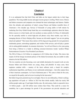 Chapter-4
                                         Conclusion
It is an undisputed fact that both China and India are the largest market due to their huge
population. The rising middle income and upper income group is swelling. What's more, Chinese
and Indian consumers and companies now demand the latest technologies and features. Studies
show the attitudes and aspirations of today's young Chinese and Indians resemble those of
Americans a few decades ago. Surveys of thousands of young adults in both nations by
marketing firm Grey Global Group found they are overwhelmingly optimistic about the future,
believe success is in their hands, and view products as status symbols. In China, it's fashionable
for the upwardly mobile to switch high-end cell phones every three months, says Josh Li,
managing director of Grey's Beijing office, because an old model suggests "you are not getting
ahead and updated." That means these nations will be huge proving grounds for next-generation
multimedia gizmos, networking equipment, and wireless Web services, and will play a greater
role in setting global standards. In consumer electronics, "we will see China in a few years going
from being a follower to a leader in defining consumer-electronics trends," predicts Philips
Semiconductors Executive Vice-President Leon Husson.
The FDI of China is $ 65 billion in comparison to $3.5 billion that of India. This shows that
inspite of all the foreign investment policies of the Indian Government, they are unable to make
attractive for the FDI inflows.
The two countries are also becoming a new and reliable destination for research work not only
because Indian and Chinese brains are young, cheap, and plentiful. In many cases, these
engineers combine skills -- mastery of the latest software tools, a knack for complex
mathematical algorithms, and fluency in new multimedia technologies -- that often surpass those
of their American counterparts. As Cisco's Scheinman puts it: "We came to India for the costs,
we stayed for the quality, and we're now investing for the innovation."
But India's long-term potential may be even higher. Due to its one-child policy, China's working-
age population will peak at 1 billion in 2015 but then shrink steadily. India has nearly 500
million people under age 19 and higher fertility rates. By mid-century, India is expected to have
1.6 billion people -- and 220 million more workers than China. That could be a source for
instability, but a great advantage for growth if the government can provide education and


                                                                                      20 | P a g e
 