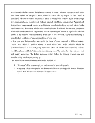 opportunity for India's masses. India is now opening its power, telecom, commercial real estate
and retail sectors to foreigners. These industries could lure big capital inflows. India is
considered efficient in contrast to China, as it had to develop with scarcity. It gets scant foreign
investment, and has no room to waste fuel and materials like China. India also has Western legal
institutions, a modern stock market, a sophisticated manufacturing knowhow and private banks
and corporations. As a result, it is far more capital-efficient. A study on the top listed companies
in both nations shows Indian corporations have achieved higher returns on equity and invested
capital in the past five years in industries from autos to food products. Export manufacturing is
one of India's best hopes of generating millions of new jobs.
A few years ago, Indian markets were under the threat of being swamped by Chinese imports.
Today, India enjoys a positive balance of trade with China. Major industry players or
industrialist realised in India that giving the Chinese a free ride into the domestic market so early
would have hampered India‟s domestic manufacturing base. The Indian have become more cost
and quality conscious. The Indian customer prefers Indian to Chinese products and our
manufacturing base is again gearing up.
The above research proves both my hypothesis right that is:-

   1. “Openness” of the economy plays a positive role in economic growth.
   2. Manpower, labor development and health care facilities are important factors that have
       created stark differences between the two economies.




                                                                                         21 | P a g e
 