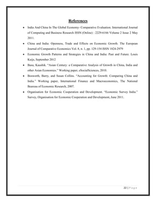 References
India And China In The Global Economy- Comparative Evaluation. International Journal
of Computing and Business Research ISSN (Online) : 2229-6166 Volume 2 Issue 2 May
2011.
China and India: Openness, Trade and Effects on Economic Growth. The European
Journal of Comparative Economics Vol. 8, n. 1, pp. 129-154 ISSN 1824-2979
Economic Growth Patterns and Strategies in China and India: Past and Future. Louis
Kuijs, September 2012
Basu, Kaushik. “Asian Century: a Comparative Analysis of Growth in China, India and
other Asian Economies.” Working paper, eSocialSciences, 2010.
Bosworth, Barry, and Susan Collins. “Accounting for Growth: Comparing China and
India.” Working paper, International Finance and Macroeconomics, The National
Beareau of Economic Research, 2007.
Organisation for Economic Cooperation and Development. “Economic Survey India.”
Survey, Organisation for Economic Cooperation and Development, June 2011.




                                                                            22 | P a g e
 
