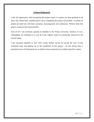 Acknowledgement

I take the opportunity, while presenting this project report; to express my deep gratitude to all
those who offered their valuable help to me in completing this project successfully. A number of
people provided me with their assistance, encouragement and enthusiasm. Without them this
project would not have been possible.

First of all I am extremely grateful & thankful to the Nirma University, Institute of Law,
Ahmadabad, for instilling in us new & lively subjects which are practically observed in the
Society today.

I am extremely thankful to Asst. Prof. Lucky Mishra ma‟am for giving the view of this
wonderful topic and helping me in the completion of this project. Sir has always been a
perennial source of information for us and has always inspired me to embark upon this venture.




                                                                                      4|Page
 
