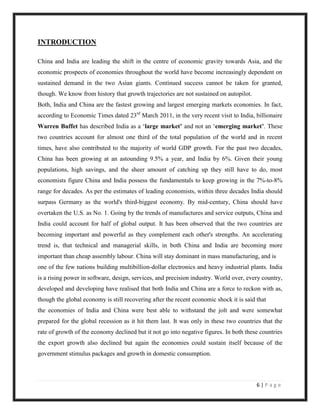 INTRODUCTION

China and India are leading the shift in the centre of economic gravity towards Asia, and the
economic prospects of economies throughout the world have become increasingly dependent on
sustained demand in the two Asian giants. Continued success cannot be taken for granted,
though. We know from history that growth trajectories are not sustained on autopilot.
Both, India and China are the fastest growing and largest emerging markets economies. In fact,
according to Economic Times dated 23rd March 2011, in the very recent visit to India, billionaire
Warren Buffet has described India as a „large market’ and not an „emerging market’. These
two countries account for almost one third of the total population of the world and in recent
times, have also contributed to the majority of world GDP growth. For the past two decades,
China has been growing at an astounding 9.5% a year, and India by 6%. Given their young
populations, high savings, and the sheer amount of catching up they still have to do, most
economists figure China and India possess the fundamentals to keep growing in the 7%-to-8%
range for decades. As per the estimates of leading economists, within three decades India should
surpass Germany as the world's third-biggest economy. By mid-century, China should have
overtaken the U.S. as No. 1. Going by the trends of manufactures and service outputs, China and
India could account for half of global output. It has been observed that the two countries are
becoming important and powerful as they complement each other's strengths. An accelerating
trend is, that technical and managerial skills, in both China and India are becoming more
important than cheap assembly labour. China will stay dominant in mass manufacturing, and is
one of the few nations building multibillion-dollar electronics and heavy industrial plants. India
is a rising power in software, design, services, and precision industry. World over, every country,
developed and developing have realised that both India and China are a force to reckon with as,
though the global economy is still recovering after the recent economic shock it is said that
the economies of India and China were best able to withstand the jolt and were somewhat
prepared for the global recession as it hit them last. It was only in these two countries that the
rate of growth of the economy declined but it not go into negative figures. In both these countries
the export growth also declined but again the economies could sustain itself because of the
government stimulus packages and growth in domestic consumption.



                                                                                         6|Page
 