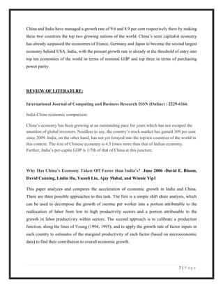 China and India have managed a growth rate of 9.6 and 8.9 per cent respectively there by making
these two countries the top two growing nations of the world. China‟s semi capitalist economy
has already surpassed the economies of France, Germany and Japan to become the second largest
economy behind USA. India, with the present growth rate is already at the threshold of entry into
top ten economies of the world in terms of nominal GDP and top three in terms of purchasing
power parity.




REVIEW OF LITERATURE:

International Journal of Computing and Business Research ISSN (Online) : 2229-6166

India-China economic comparison:

China‟s economy has been growing at an outstanding pace for years which has not escaped the
attention of global investors. Needless to say, the country‟s stock market has gained 109 per cent
since 2009. India, on the other hand, has not yet forayed into the top ten countries of the world in
this context. The size of Chinese economy is 4.5 times more than that of Indian economy.
Further, India‟s per-capita GDP is 1/7th of that of China at this juncture.



Why Has China’s Economy Taken Off Faster than India’s? June 2006 -David E. Bloom,
David Canning, Linlin Hu, Yuanli Liu, Ajay Mahal, and Winnie Yip1

This paper analyzes and compares the acceleration of economic growth in India and China.
There are three possible approaches to this task. The first is a simple shift share analysis, which
can be used to decompose the growth of income per worker into a portion attributable to the
reallocation of labor from low to high productivity sectors and a portion attributable to the
growth in labor productivity within sectors. The second approach is to calibrate a production
function, along the lines of Young (1994, 1995), and to apply the growth rate of factor inputs in
each country to estimates of the marginal productivity of each factor (based on microeconomic
data) to find their contribution to overall economic growth.




                                                                                         7|Page
 
