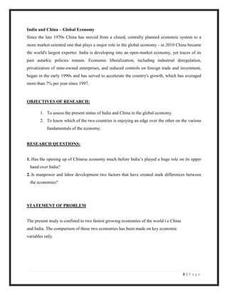 India and China – Global Economy
Since the late 1970s China has moved from a closed, centrally planned economic system to a
more market-oriented one that plays a major role in the global economy - in 2010 China became
the world's largest exporter. India is developing into an open-market economy, yet traces of its
past autarkic policies remain. Economic liberalization, including industrial deregulation,
privatization of state-owned enterprises, and reduced controls on foreign trade and investment,
began in the early 1990s and has served to accelerate the country's growth, which has averaged
more than 7% per year since 1997.



OBJECTIVES OF RESEARCH:

       1. To assess the present status of India and China in the global economy.
       2. To know which of the two countries is enjoying an edge over the other on the various
           fundamentals of the economy.


RESEARCH QUESTIONS:


1. Has the opening up of Chinese economy much before India‟s played a huge role on its upper
 hand over India?
2. Is manpower and labor development two factors that have created stark differences between
 the economies?




STATEMENT OF PROBLEM


The present study is confined to two fastest growing economies of the world i.e China
and India. The comparison of these two economies has been made on key economic
variables only.




                                                                                        8|Page
 